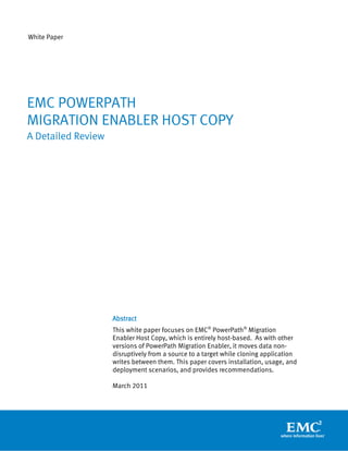 White Paper
Abstract
This white paper focuses on EMC®
PowerPath®
Migration
Enabler Host Copy, which is entirely host-based. As with other
versions of PowerPath Migration Enabler, it moves data non-
disruptively from a source to a target while cloning application
writes between them. This paper covers installation, usage, and
deployment scenarios, and provides recommendations.
March 2011
EMC POWERPATH
MIGRATION ENABLER HOST COPY
A Detailed Review
 