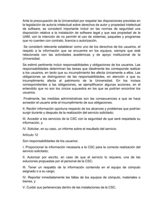 Ante la preocupación de la Universidad por respetar las disposiciones previstas en
la legislación de autoría intelectual sobre derechos de autor y propiedad intelectual
de software, se consideró importante incluir en las normas de seguridad una
disposición relativa a la instalación de software legal y que sea propiedad de la
UAM, con la intención de no permitir el uso de sistemas, paquetes y programas
que no cuenten con contrato, licencia o autorización.
Se consideró relevante establecer como uno de los derechos de los usuarios, el
respeto a la información que se encuentre en los equipos, siempre que esté
relacionada con las actividades académicas y de apoyo institucional de la
Universidad.
Se estimó pertinente incluir responsabilidades y obligaciones de los usuarios. Las
responsabilidades determinan las tareas que idealmente les corresponde realizar
a los usuarios, en tanto que su incumplimiento les afecta únicamente a ellos. Las
obligaciones se distinguieron de las responsabilidades, en atención a que su
incumplimiento afecta al patrimonio de la Universidad. En los incisos
correspondientes a las obligaciones, se ejemplificaron algunas acciones, en el
entendido que no son los únicos supuestos en los que se podrían encontrar los
usuarios.
Finalmente, las medidas administrativas son las consecuencias a que se hace
acreedor el usuario ante el incumplimiento de sus obligaciones.
II. Recibir información oportuna respecto de los alcances y problemas que podrían
surgir durante y después de la realización del servicio solicitado;
III. Acceder a los servicios de la CSC con la seguridad de que será respetada su
información, y
IV. Solicitar, en su caso, un informe sobre el resultado del servicio.
Artículo 12
Son responsabilidades de los usuarios:
I. Proporcionar la información necesaria a la CSC para la correcta realización del
servicio solicitado;
II. Autorizar por escrito, en caso de que el servicio lo requiera, una de las
soluciones propuestas por el personal de la CSC;
III. Tener un respaldo de la información contenida en el equipo de cómputo
asignado o a su cargo;
IV. Reportar inmediatamente las fallas de los equipos de cómputo, materiales o
bienes, y
V. Cuidar sus pertenencias dentro de las instalaciones de la CSC.
 