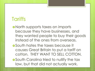 Tariffs
 North

supports taxes on imports
because they have businesses, and
they wanted people to buy their goods
instead of the ones from overseas.
 South hates the taxes because it
causes Great Britain to put a tariff on
cotton. THEY WANT TO SELL COTTON.
 South Carolina tried to nullify the tax
law, but that did not actually work.

 