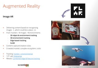 Delivering content based on recognising images (…which could be a place ;-) ) 
From markers images environments 
–3D object & environment tracking 
–3D environment tracking 
–Edge-based tracking 
–SLAM 
Content capture/creation costs 
Crowded market; complex ecosystem; costs 
Tracking: marker + environmental 
13th Lab: Enterprise 
Metaio: Combined edge & feature tracking 
Augmented Reality 
Image AR 
Images: 13th Lab, Blippar  