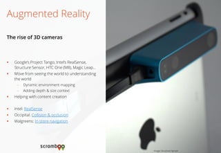 Google’s Project Tango, Intel’s RealSense, Structure Sensor, HTC One (M8), Magic Leap… 
Move from seeing the world to understanding the world 
–Dynamic environment mapping 
–Adding depth & size context 
Helping with content creation 
Intel: RealSense 
Occipital: Collision & occlusion 
Walgreens: In-store navigation 
Augmented Reality 
The rise of 3D cameras 
Image: Structure Sensor  