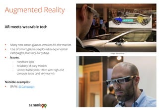 Many new smart glasses vendors hit the market 
Use of smart glasses explored in experiential campaigns, but very early days 
Issues: 
–Hardware cost 
–Reliability of early models 
–Limited battery life (<1hr!) with high-end compute tasks (and very warm!) 
Notable examples: 
BMW: i8 Campaign 
Augmented Reality 
AR meets wearable tech 
Image: Vectorform  