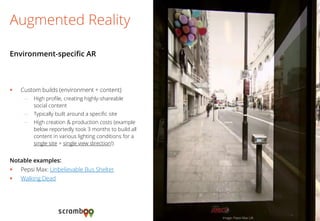 Custom builds (environment + content) 
–High profile, creating highly-shareable social content 
–Typically built around a specific site 
–High creation & production costs (example below reportedly took 3 months to build all content in various lighting conditions for a single site + single view direction!) 
Notable examples: 
Pepsi Max: Unbelievable Bus Shelter 
Walking Dead 
Augmented Reality 
Environment-specific AR 
Image: Pepsi Max UK  