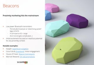 Low power Bluetooth transmitters 
–Periodically broadcast an “advertising packet” (not content) 
–In principal an ID + range 
–And more (it gets complicated…) 
Initial excitement focused on retail but potential for any proximity context 
Notable examples: 
EasyJet: Hyperlocal navigation 
Coca Cola & Gracelands: Visitor engagement 
House of Fraser: Beacon mannequins 
Marriott Rewards: On-site promotions 
Beacons 
Proximity marketing hits the mainstream 
Image: Estimote.com  