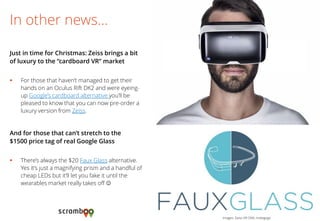 For those that haven’t managed to get their hands on an Oculus Rift DK2 and were eyeing- up Google’s cardboard alternative you’ll be pleased to know that you can now pre-order a luxury version from Zeiss. 
In other news… 
Just in time for Christmas: Zeiss brings a bit of luxury to the “cardboard VR” market 
Images: Zeiss VR ONE; Indiegogo 
There’s always the $20 Faux Glass alternative. Yes it’s just a magnifying prism and a handful of cheap LEDs but it’ll let you fake it until the wearables market really takes off  
And for those that can’t stretch to the $1500 price tag of real Google Glass 
 