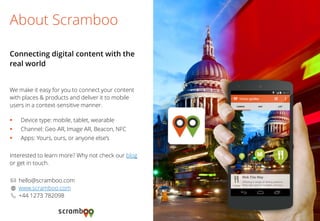 We make it easy for you to connect your content with places & products and deliver it to mobile users in a context-sensitive manner. 
Device type: mobile, tablet, wearable 
Channel: Geo-AR, Image AR, Beacon, NFC 
Apps: Yours, ours, or anyone else’s 
Interested to learn more? Why not check our blog or get in touch. 
hello@scramboo.com 
www.scramboo.com 
+44 1273 782098 
About Scramboo 
Connecting digital content with the real world 