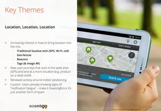 Increasing interest in how to bring location into the mix: 
–Traditional locative tech (GPS, Wi-Fi, cell) 
–Geo-fences 
–Beacons 
–Tags (& image AR) 
New user journeys that start in the wide area (GPS) and end at a micro-location (e.g. product on a retail shelf) 
Renewed activity around indoor positioning 
Caution: Users already showing signs of “notification fatigue” – make it meaningful or it’s just another form of spam 
Key Themes 
Location, Location, Location 
Image: LocalSay (Westminster Council)  