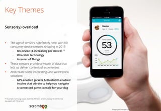 The age of sensors is definitely here, with 8B consumer device sensors shipping in 2013 
–On-device (& increasing per device) *1 
–Wearable technology 
–Internet of Things 
These sensors provide a wealth of data that let’s us deliver contextual experiences 
And create some interesting (and weird!) new solutions: 
–GPS-enabled jackets & Bluetooth-enabled insoles that vibrate to help you navigate 
–A connected game console for your dog 
Key Themes 
Sensor(y) overload 
Image: getcleverpet.com 
*1 Example: Samsung Galaxy S (2010) offered 3 sensors, Galaxy S5 (2014) now equipped with 10 sensors.  