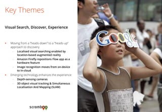 Moving from a “heads-down” to a “heads-up” approach to discovery 
–Localised visual searching enabled by location-based augmented reality 
–Amazon Firefly repositions Flow app as a hardware feature 
–Image recognition moves from on-device to in-cloud 
Emerging technology enhances the experience 
–Depth-sensing cameras 
–3D object visual tracking & Simultaneous Localisation And Mapping (SLAM) 
Key Themes 
Visual Search, Discover, Experience 
Image: yeeyan.org  