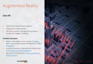 Delivering content linked to places 
Mapping the indoor world 
Off-device content management & delivery remains the biggest challenge 
Notable examples: 
Niantic Labs follow up the success of Ingress with a new location-based AR experience called “Endgame” 
Sunshine Aquarium, because who doesn’t love cute penguin-powered navigation! 
Microsoft & Dreamworks: Dragons Adventure World Explorer 
Augmented Reality 
Geo-AR 
Image: Niantic Labs  