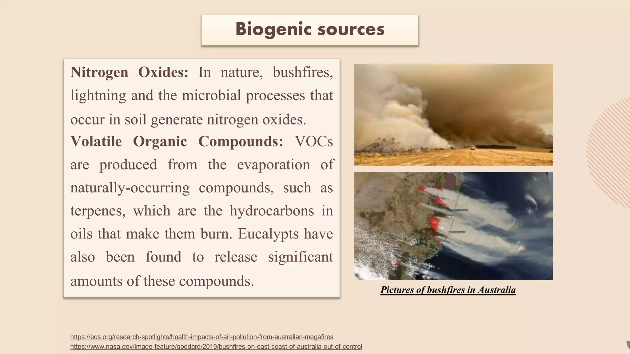 Biogenic sources
Nitrogen Oxides: In nature, bushfires,
lightning and the microbial processes that
occur in soil generate nitrogen oxides.
Volatile Organic Compounds: VOCs
are produced from the evaporation of
naturally-occurring compounds, such as
terpenes, which are the hydrocarbons in
oils that make them burn. Eucalypts have
also been found to release significant
amounts of these compounds. Pictures of bushfires in Australia
https://eos.org/research-spotlights/health-impacts-of-air-pollution-from-australian-megafires
https://www.nasa.gov/image-feature/goddard/2019/bushfires-on-east-coast-of-australia-out-of-control
 