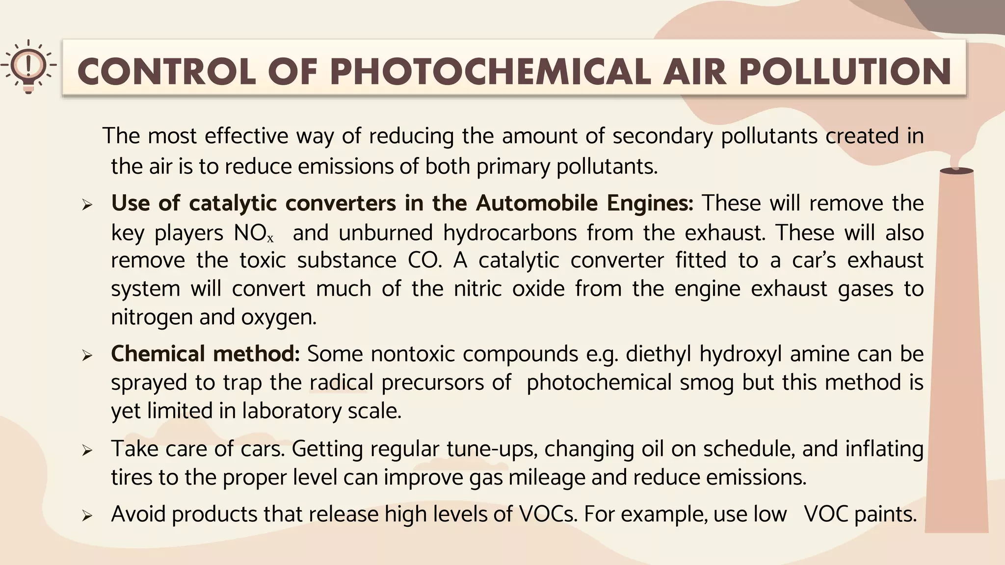 CONTROL OF PHOTOCHEMICAL AIR POLLUTION
The most effective way of reducing the amount of secondary pollutants created in
the air is to reduce emissions of both primary pollutants.
 Use of catalytic converters in the Automobile Engines: These will remove the
key players NOₓ and unburned hydrocarbons from the exhaust. These will also
remove the toxic substance CO. A catalytic converter fitted to a car’s exhaust
system will convert much of the nitric oxide from the engine exhaust gases to
nitrogen and oxygen.
 Chemical method: Some nontoxic compounds e.g. diethyl hydroxyl amine can be
sprayed to trap the radical precursors of photochemical smog but this method is
yet limited in laboratory scale.
 Take care of cars. Getting regular tune-ups, changing oil on schedule, and inflating
tires to the proper level can improve gas mileage and reduce emissions.
 Avoid products that release high levels of VOCs. For example, use low VOC paints.
 