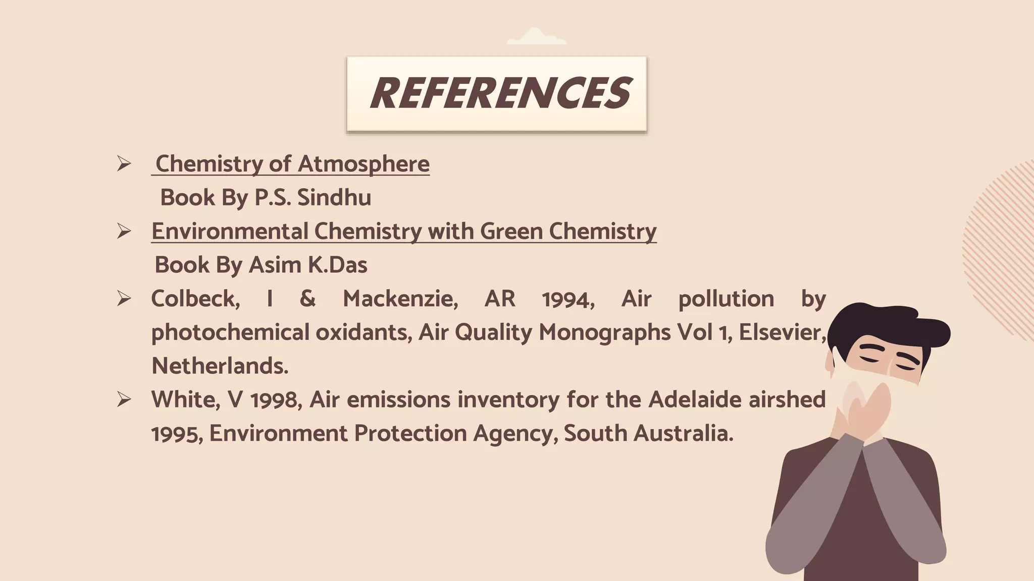  Chemistry of Atmosphere
Book By P.S. Sindhu
 Environmental Chemistry with Green Chemistry
Book By Asim K.Das
 Colbeck, I & Mackenzie, AR 1994, Air pollution by
photochemical oxidants, Air Quality Monographs Vol 1, Elsevier,
Netherlands.
 White, V 1998, Air emissions inventory for the Adelaide airshed
1995, Environment Protection Agency, South Australia.
REFERENCES
 