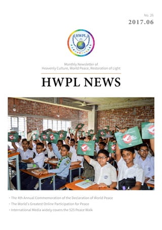 HWPL NEWS
Monthly Newsletter of
Heavenly Culture, World Peace, Restoration of Light
2017.06
No. 26
˙The 4th Annual Commemoration of the Declaration of World Peace
˙The World’s Greatest Online Participation for Peace
˙International Media widely covers the 525 Peace Walk
 