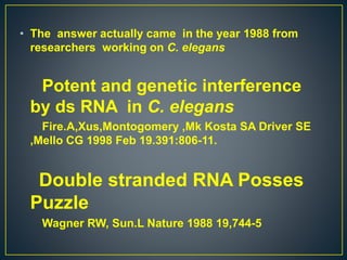 • The answer actually came in the year 1988 from
researchers working on C. elegans
Potent and genetic interference
by ds RNA in C. elegans
Fire.A,Xus,Montogomery ,Mk Kosta SA Driver SE
,Mello CG 1998 Feb 19.391:806-11.
Double stranded RNA Posses
Puzzle
Wagner RW, Sun.L Nature 1988 19,744-5
 