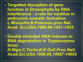 • Targetted disruption of gene
function in Drosophylla by RNA
interference : a role for nautilus in
embryonic somatic formation.
L.Misquitta,B.Paterson,proc.Nat.
Acad .Sci,USA,1999.96-1451-1453.
• Double stranded RNA induces m-
RNA degradation in Trypanosoma
bruci.
H.Nigo,C.Tschudi,K.Gull.Proc.Nati.
Acad.Sci.USA.1998,95,14687-14692
 