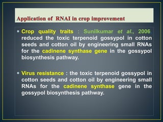  Crop quality traits : Sunilkumar et al., 2006.
reduced the toxic terpenoid gossypol in cotton
seeds and cotton oil by engineering small RNAs
for the cadinene synthase gene in the gossypol
biosynthesis pathway.
 Virus resistance : the toxic terpenoid gossypol in
cotton seeds and cotton oil by engineering small
RNAs for the cadinene synthase gene in the
gossypol biosynthesis pathway.
 