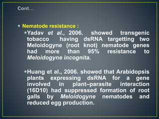  Nematode resistance :
Yadav et al., 2006. showed transgenic
tobacco having dsRNA targetting two
Meloidogyne (root knot) nematode genes
had more than 95% resistance to
Meloidogyne incognita.
Huang et al., 2006. showed that Arabidopsis
plants expressing dsRNA for a gene
involved in plant–parasite interaction
(16D10) had suppressed formation of root
galls by Meloidogyne nematodes and
reduced egg production.
 