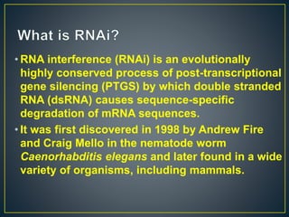 • RNA interference (RNAi) is an evolutionally
highly conserved process of post-transcriptional
gene silencing (PTGS) by which double stranded
RNA (dsRNA) causes sequence-specific
degradation of mRNA sequences.
• It was first discovered in 1998 by Andrew Fire
and Craig Mello in the nematode worm
Caenorhabditis elegans and later found in a wide
variety of organisms, including mammals.
 