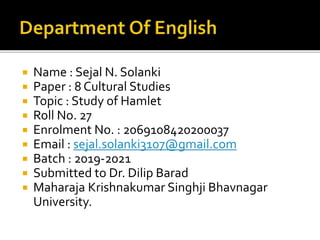  Name : Sejal N. Solanki
 Paper : 8 Cultural Studies
 Topic : Study of Hamlet
 Roll No. 27
 Enrolment No. : 2069108420200037
 Email : sejal.solanki3107@gmail.com
 Batch : 2019-2021
 Submitted to Dr. Dilip Barad
 Maharaja Krishnakumar Singhji Bhavnagar
University.
 