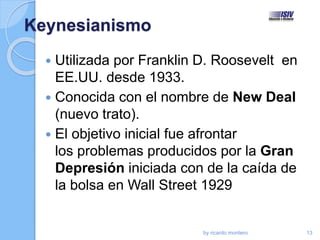 Keynesianismo
 Utilizada por Franklin D. Roosevelt en
EE.UU. desde 1933.
 Conocida con el nombre de New Deal
(nuevo trato).
 El objetivo inicial fue afrontar
los problemas producidos por la Gran
Depresión iniciada con de la caída de
la bolsa en Wall Street 1929
by ricardo montero 13
 