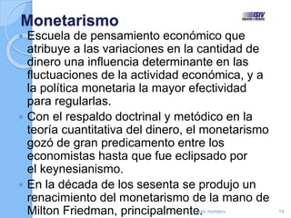 Monetarismo
 Escuela de pensamiento económico que
atribuye a las variaciones en la cantidad de
dinero una influencia determinante en las
fluctuaciones de la actividad económica, y a
la política monetaria la mayor efectividad
para regularlas.
 Con el respaldo doctrinal y metódico en la
teoría cuantitativa del dinero, el monetarismo
gozó de gran predicamento entre los
economistas hasta que fue eclipsado por
el keynesianismo.
 En la década de los sesenta se produjo un
renacimiento del monetarismo de la mano de
Milton Friedman, principalmente.by ricardo montero 14
 