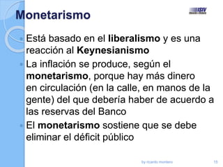 Monetarismo
 Está basado en el liberalismo y es una
reacción al Keynesianismo
 La inflación se produce, según el
monetarismo, porque hay más dinero
en circulación (en la calle, en manos de la
gente) del que debería haber de acuerdo a
las reservas del Banco
 El monetarismo sostiene que se debe
eliminar el déficit público
by ricardo montero 15
 