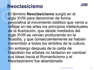 Neoclasicismo
 El término Neoclasicismo surgió en el
siglo XVIII para denominar de forma
peyorativa al movimiento estético que venía a
reflejar en las artes los principios intelectuales
de la Ilustración, que desde mediados del
siglo XVIII se venían produciendo en la
filosofía, y que consecuentemente se habían
transmitido a todos los ámbitos de la cultura.
 Sin embargo después de la caída de
Napoleón los artistas no tardaron en cambiar
sus ideas hacia el Romanticismo y el
Neoclasicismo fue abandonado
by ricardo montero 8
 