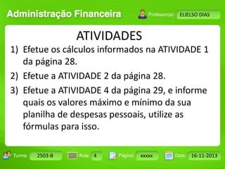 Turma: 2503-B Aula: 10 Pág: 10 a 17 Data: 18-jan-12 
2503-B 4 xxxxx 16-11-2013 
Instrutor: Ricardo Paladini Matos 
ELIELSO DIAS 
ATIVIDADES 
1) Efetue os cálculos informados na ATIVIDADE 1 
da página 28. 
2) Efetue a ATIVIDADE 2 da página 28. 
3) Efetue a ATIVIDADE 4 da página 29, e informe 
quais os valores máximo e mínimo da sua 
planilha de despesas pessoais, utilize as 
fórmulas para isso. 
 