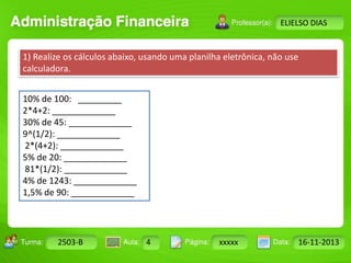 Turma: 2503-B Aula: 10 Pág: 10 a 17 Data: 18-jan-12 
2503-B 4 xxxxx 16-11-2013 
Instrutor: Ricardo Paladini Matos 
ELIELSO DIAS 
1) Realize os cálculos abaixo, usando uma planilha eletrônica, não use 
calculadora. 
10% de 100: _________ 
2*4+2: _____________ 
30% de 45: _____________ 
9^(1/2): _____________ 
2*(4+2): _____________ 
5% de 20: _____________ 
81*(1/2): _____________ 
4% de 1243: _____________ 
1,5% de 90: _____________ 
 