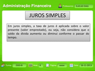 Turma: 2503-B Aula: 10 Pág: 10 a 17 Data: 18-jan-12 
2503-B 4 xxxxx 16-11-2013 
Instrutor: Ricardo Paladini Matos 
ELIELSO DIAS 
JUROS SIMPLES 
Em juros simples, a taxa de juros é aplicada sobre o valor 
presente (valor emprestado), ou seja, não considera que o 
saldo da dívida aumenta ou diminui conforme o passar do 
tempo. 
 