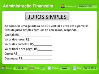 Turma: 2503-B Aula: 10 Pág: 10 a 17 Data: 18-jan-12 
2503-B 4 xxxxx 16-11-2013 
Instrutor: Ricardo Paladini Matos 
ELIELSO DIAS 
JUROS SIMPLES 
Ao comprar uma geladeira de R$1.200,00 à vista em 6 parcelas 
fixas de juros simples com 3% de acréscimo, responda: 
Capital: R$___________________ 
Valor dos juros: R$_____________ 
Valor das parcelas: R$___________ 
Valor final a ser pago: R$_________ 
Custo: R$_____________________ 
Despesas: R$__________________ 
 