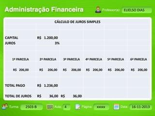 Turma: 2503-B Aula: 10 Pág: 10 a 17 Data: 18-jan-12 
2503-B 4 xxxxx 16-11-2013 
Instrutor: Ricardo Paladini Matos 
ELIELSO DIAS 
CÁLCULO DE JUROS SIMPLES 
CAPITAL R$ 1.200,00 
JUROS 3% 
1ª PARCELA 2ª PARCELA 3ª PARCELA 4ª PARCELA 5ª PARCELA 6ª PARCELA 
R$ 206,00 R$ 206,00 R$ 206,00 R$ 206,00 R$ 206,00 R$ 206,00 
TOTAL PAGO R$ 1.236,00 
TOTAL DE JUROS R$ 36,00 R$ 36,00 
 