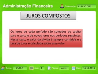 Turma: 2503-B Aula: 10 Pág: 10 a 17 Data: 18-jan-12 
2503-B 4 xxxxx 16-11-2013 
Instrutor: Ricardo Paladini Matos 
ELIELSO DIAS 
JUROS COMPOSTOS 
Os juros de cada período são somados ao capital 
para o cálculo de novos juros nos períodos seguintes. 
Nesse caso, o valor da dívida é sempre corrigida e a 
taxa de juros é calculada sobre esse valor. 
 