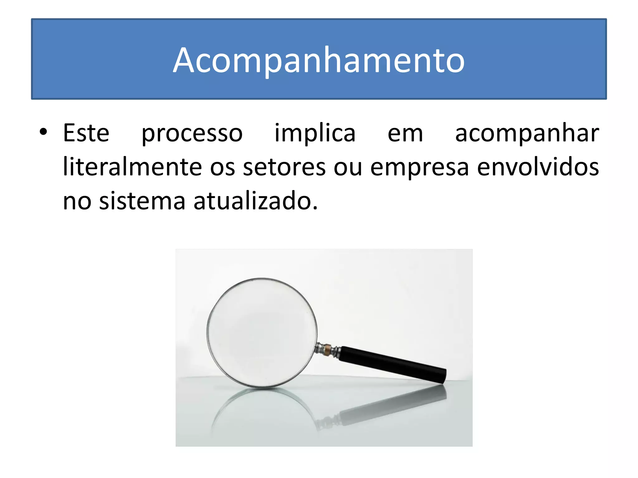 Acompanhamento 
•Este processo implica em acompanhar literalmente os setores ou empresa envolvidos no sistema atualizado.  
