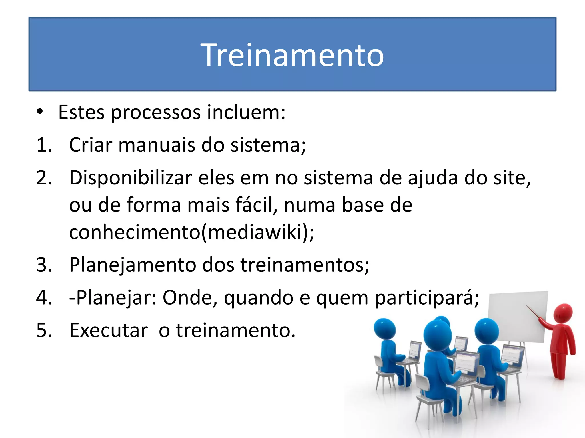 Treinamento 
•Estes processos incluem: 
1.Criar manuais do sistema; 
2.Disponibilizar eles em no sistema de ajuda do site, ou de forma mais fácil, numa base de conhecimento(mediawiki); 
3.Planejamento dos treinamentos; 
4.-Planejar: Onde, quando e quem participará; 
5.Executar o treinamento. 
 