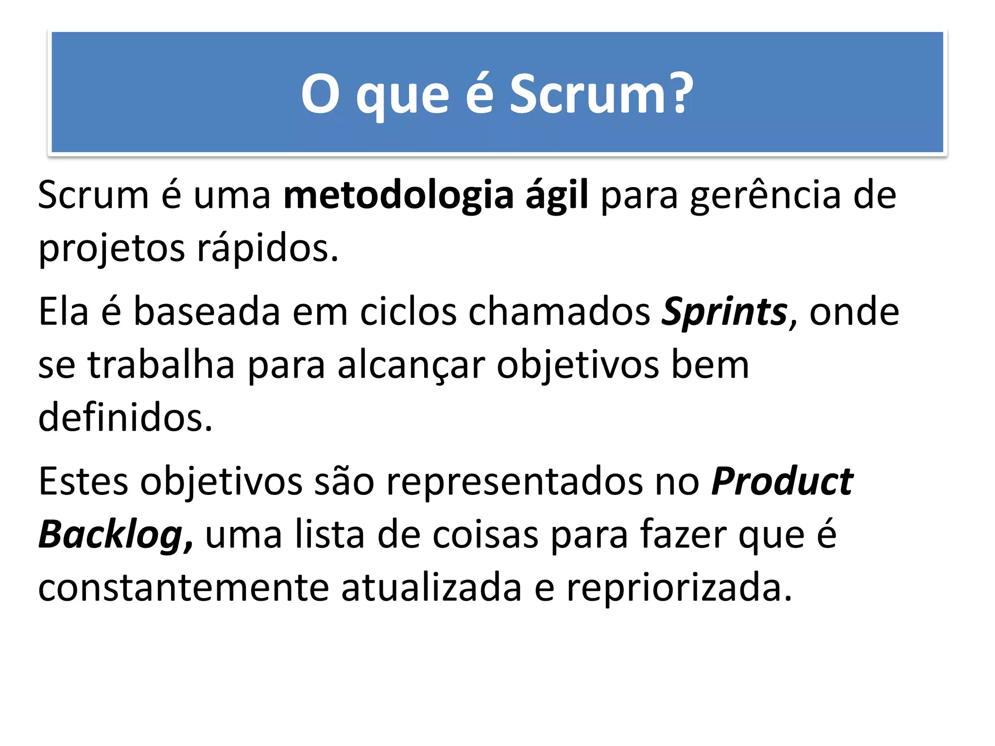 Scrum é uma metodologia ágil para gerência de projetos rápidos. 
Ela é baseada em ciclos chamados Sprints, onde se trabalha para alcançar objetivos bem definidos. 
Estes objetivos são representados no Product Backlog, uma lista de coisas para fazer que é constantemente atualizada e repriorizada. 
O que é Scrum?  