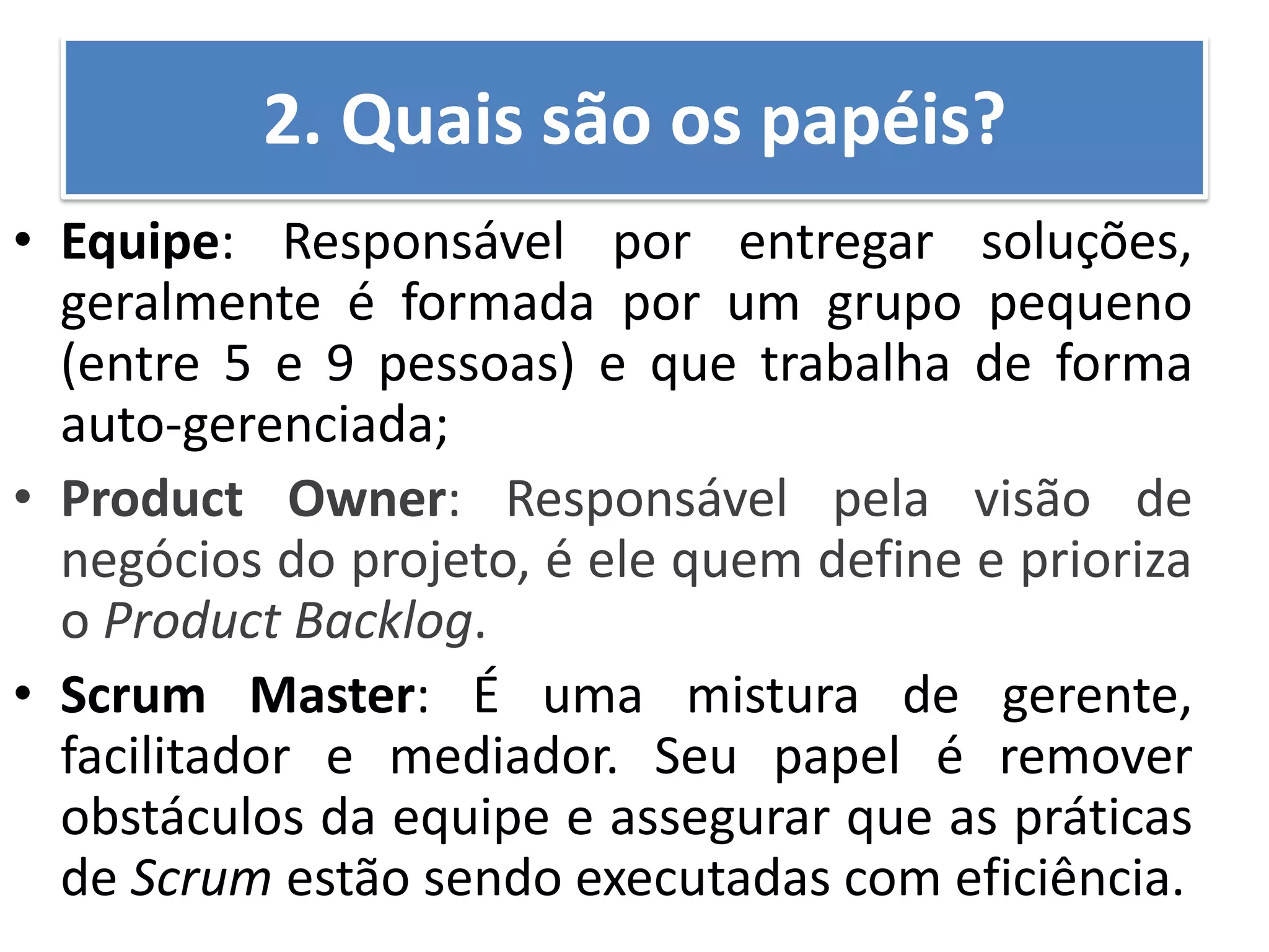 •Equipe: Responsável por entregar soluções, geralmente é formada por um grupo pequeno (entre 5 e 9 pessoas) e que trabalha de forma auto-gerenciada; 
•Product Owner: Responsável pela visão de negócios do projeto, é ele quem define e prioriza o Product Backlog. 
•Scrum Master: É uma mistura de gerente, facilitador e mediador. Seu papel é remover obstáculos da equipe e assegurar que as práticas de Scrum estão sendo executadas com eficiência. 
2. Quais são os papéis?  