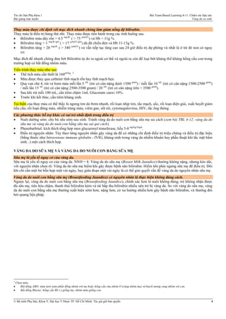 Tín chỉ Sản Phụ khoa 1 Bài Team-Based Learning 4-11: Chăm sóc hậu sản
Bài giảng trực tuyến Vàng da sơ sinh
© Bộ môn Phụ Sản, Khoa Y, Đại học Y Dược TP. Hồ Chí Minh. Tác giả giữ bản quyền 4
Thay máu được chỉ định với mục đích nhanh chóng làm giảm nồng độ bilirubin.
Thay máu là điều trị hàng thứ nhì. Thay máu được tiến hành trong các tình huống sau.
 Bilirubin máu dây rốn > 4.5 mg/dL
( > 75 µmol/L
) và Hb < 11g %.
 Bilirubin tăng > 1 mg/dL/giờ
( > 17 µmol/L/giờ
) dù đã chiếu đèn và Hb 11-13g %.
 Bilirubin tăng > 20 mg/dL
( > 340 µmol/L
) và vẫn tiếp tục tăng cao sau 24 giờ điều trị dự phòng và nhất là ở trẻ đẻ non có nguy
cơ.
Mục đích để nhanh chóng đưa bớt Bilirubin tự do ra ngoài cơ thể và ngoài ra còn để loại bớt kháng thể kháng hồng cầu con trong
trường hợp có bất đồng nhóm máu.
Tiến trình thay máu như sau:
 Thể tích máu cần thiết là 160ml/kg
. 3
 Máu được thay qua catheter tĩnh mạch rốn hay tĩnh mạch bẹn.
 Qua van chẻ 4, rút và bơm máu mỗi lần 5 mL
(trẻ có cân nặng dưới 1500 gram
) / mỗi lần 10 mL
(trẻ có cân nặng 1500-2500 gram
)
/ mỗi lần 15 mL
(trẻ có cân nặng 2500-3500 gram) / 20 mL
(trẻ có cân nặng trên > 3500 gram
).
 Sau khi rút mỗi 100 mL, cần tiêm chậm 1mL Gluconate canxi 10%.
 Trước khi kết thúc, cần tiêm kháng sinh.
Tai biến của thay máu có thế thấy là ngưng tim do bơm nhanh, rối loạn nhịp tim, tắc mạch, sốc, rối loạn điện giải, xuất huyết giảm
tiểu cầu, rối loạn đông máu, nhiễm trùng máu, viêm gan, sốt rét, cytomegalovirus, HIV, tắc ống thông.
Các phương thức hỗ trợ khác có vai trò nhất định trong điều trị
 Nuôi dưỡng sớm: cho bú sữa sớm sau sinh. Tránh vàng da do nuôi con bằng sữa mẹ sai cách (xem bài TBL 4-12: vàng da do
sữa mẹ và vàng da do nuôi con bằng sữa mẹ sai qui cách).
 Phenobarbital: kích thích tổng hợp men glucuronyl transferase, liều 5-8 mg/kg/24giờ
.
 Điều trị nguyên nhân: Tùy theo từng nguyên nhân gây vàng da để có những chỉ định điều trị triệu chứng và điều trị đặc hiệu
(bằng thuốc như Intravenous immune globulin - IVIG, kháng sinh trong vàng da nhiễm khuẩn hay phẫu thuật khi tắc mật bẩm
sinh...) một cách thích hợp.
VÀNG DA DO SỮA MẸ VÀ VÀNG DA DO NUÔI CON BẰNG SỮA MẸ
Sữa mẹ là yếu tố nguy cơ của vàng da.
Sữa mẹ là yếu tố nguy cơ của vàng da. NNH = 8. Vàng da do sữa mẹ (Breast Milk Jaundice) thường không nặng, nhưng kéo dài,
với nguyên nhân chưa rõ. Vàng da do sữa mẹ hiếm khi gây được bệnh não bilirubin. Hiếm khi phải ngưng sữa mẹ để điều trị. Đôi
khi chỉ cần một bú hỗn hợp một vài ngày, hay gián đoạn một vài ngày là có thể giải quyết vấn đề vàng da do nguyên nhân sữa mẹ.
Vàng da do nuôi con bằng sữa mẹ (Breastfeeding Jaundice) có nguyên nhân là thực hiện không đúng cách.
Ngược lại, vàng da do nuôi con bằng sữa mẹ (Breastfeeding Jaundice), chính xác hơn là nuôi không đúng, trẻ không nhận được
đủ sữa mẹ, tiêu hóa chậm, thanh thải bilirubin kém và tái hấp thu bilirubin nhiều nên trẻ bị vàng da. So với vàng do sữa mẹ, vàng
da do nuôi con bằng sữa mẹ thường xuất hiện sớm hơn, nặng hơn, có xu hướng nhiều hơn gây bệnh não bilirubin, và thường đòi
hỏi quang liệu pháp.
3
Chọn máu
 Bất đồng ABO: máu tươi toàn phần đồng nhóm với mẹ hoặc hồng cầu rửa nhóm O (cùng nhóm mẹ) và huyết tương cùng nhóm với con.
 Bất đồng Rhesus: hồng cầu Rh (-) giống mẹ, nhóm máu giống con.
 