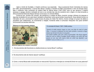 História-7.ºAno
2.ºBIMESTRE/2013
9
O cronista Al-Omari (1301-1348) contou:
“Quando da minha primeira viagem ao Cairo, ouvi falar da vinda do sultão
Musa. E encontrei os habitantes do Cairo todos excitados a contarem as largas
despesas que haviam visto fazer às suas gentes.
Este homem espalhou, pelo Cairo, ondas de generosidade. Não deixou ninguém,
oficial da coroa ou titular de qualquer função sultânica, sem receber dele uma
quantia em ouro. Que nobre aspecto tinha este sultão! Que dignidade e que
lealdade!” (citado por KI-ZERBO, s/d: 171).
http://m.rb.ru/article/7038387.
Manuscrito Catalão de 1375, retratando o mansa Musa.
Após a morte de Sundjata, o Império continuou sua expansão. Seus sucessores foram chamados de mansa.
Em 1285, aproximadamente, o mansa Abu Bacar I ampliou o território do Mali conquistando o reino de Songai (Gao).
Mas o soberano mais conhecido do Império Mali foi Mansa Musa (1307-1332), pois no seu governo o império
alcançou o apogeu devido à extração de ouro e ao controle das vias de comércio com o Egito e a Líbia tornando a
África Ocidental (Eldorado Negra) famosa na Europa e no Oriente Médio.
Conta-se que, durante seu reinado, ele peregrinou à cidade de Meca, levando consigo milhares de pessoas e
algumas toneladas de ouro para fazer caridade e presentear outros governantes muçulmanos. Essa atitude encheu os
mercados de ouro, provocando a queda brusca do preço do metal. No retorno, trouxe consigo um grupo de sábios e
arquitetos que colaboraram, ao incrementar a religião, fundando belas e suntuosas mesquitas nas quais também
funcionavam as escolas islâmicas.
Observe os documentos abaixo:
1- Os documentos são favoráveis ou desfavoráveis ao mansa Musa? Justifique.
______________________________________________________________________________________________
______________________________________________________________________________________________
2- Os documentos são da mesma época? Justifique.
______________________________________________________________________________________________
______________________________________________________________________________________________
3- Como o mansa Musa está caracterizado no manuscrito? Qual era a intenção do cronista Al-Omari em suas palavras?
_______________________________________________________________________________________________
_______________________________________________________________________________________________
 