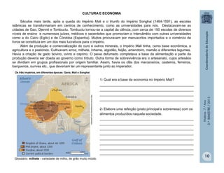 História-7.ºAno
2.ºBIMESTRE/2013
10
CULTURA E ECONOMIA
Séculos mais tarde, após a queda do Império Mali e o triunfo do Império Songhai (1464-1591), as escolas
islâmicas se transformariam em centros de conhecimento, como as universidades para nós. Destacavam-se as
cidades de Gao, Djenné e Tombuctu. Tombuctu tornou-se a capital da ciência, com cerca de 150 escolas de diversos
níveis de ensino e numerosos juízes, médicos e sacerdotes que promoviam o intercâmbio com outras universidades
como a do Cairo (Egito) e de Córdoba (Espanha). Muitos procuravam por manuscritos importados e o comércio de
livros se constituía em um dos mais lucrativos para o império.
Além da produção e comercialização do ouro e outros minerais, o Império Mali tinha, como base econômica, a
agricultura e o pastoreio. Cultivavam arroz, milhete, inhame, algodão, feijão, amendoim, mamão e diferentes legumes.
Havia a criação de gado bovino, ovino e caprino. O peixe defumado completava a base da alimentação e parte da
produção deveria ser doada ao governo como tributo. Outra forma de sobrevivência era o artesanato, cujos artesãos
se dividiam em grupos profissionais por origem familiar. Assim, havia os clãs dos marceneiros, cesteiros, ferreiros,
barqueiros, ourives etc., que deveriam ter um representante junto ao imperador.
http://www.enciclopedia.com.pt/articles
1- Qual era a base da economia no Império Mali?
__________________________________________________
__________________________________________________
__________________________________________________
__________________________________________________
2- Elabore uma refeição (prato principal e sobremesa) com os
alimentos produzidos naquela sociedade.
__________________________________________________
__________________________________________________
__________________________________________________
__________________________________________________
__________________________________________________
__________________________________________________
__________________________________________________
__________________________________________________
Glossário: milhete - variedade de milho, de grão muito miúdo.
Os três impérios, em diferentes épocas: Gana, Mali e Songhai
 