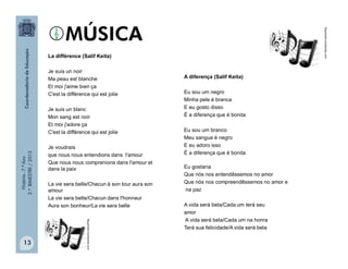 História-7.ºAno
2.ºBIMESTRE/2013
13
La différence (Salif Keita)
Je suis un noir
Ma peau est blanche
Et moi j'aime bien ça
C'est la différence qui est jolie
Je suis un blanc
Mon sang est noir
Et moi j'adore ça
C'est la différence qui est jolie
Je voudrais
que nous nous entendions dans l'amour
Que nous nous comprenions dans l'amour et
dans la paix
La vie sera belle/Chacun à son tour aura son
amour
La vie sera belle/Chacun dans l'honneur
Aura son bonheur/La vie sera belle
A diferença (Salif Keita)
Eu sou um negro
Minha pele é branca
E eu gosto disso
É a diferença que é bonita
Eu sou um branco
Meu sangue é negro
E eu adoro isso
É a diferença que é bonita
Eu gostaria
Que nós nos entendêssemos no amor
Que nós nos compreendêssemos no amor e
na paz
A vida será bela/Cada um terá seu
amor
A vida será bela/Cada um na honra
Terá sua felicidade/A vida será bela
lfigueiredo.wordpress.com
lfigueiredo.wordpress.com
 