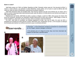 História-7.ºAno
2.ºBIMESTRE/2013
14
Quem é o autor?
Salif Keïta nasceu em 1949, em Djoliba, República do Mali. Chamado muitas vezes de “Voz dourada da África”, o
músico e cantor africano, que pertence à cultura Mandinka, nasceu albino, em um povo no qual os albinos são mal
vistos em razão de serem considerados possuidores de poderes maléficos.
Salif Keïta descende direto de Sundjata Keïta. Esta herança significa que ele nunca deveria ser um cantor, pois a
ação de cantar é desempenhada tradicionalmente pela casta dos griots e os Keïta são de uma família de príncipes, ou
seja, devem governar.
Rejeitado por sua família, Salif Keïta se exilou e passou a integrar, a partir de 1968, vários grupos de música. Ele
tornou-se conhecido, sobretudo, por interpretar canções tradicionais de modo mais moderno. Keita chegou a morar na
Costa do Marfim e, mais tarde, foi para a Europa, onde se consagrou internacionalmente.
Em 2007, Salif Keïta foi candidato nas eleições legislativas do Mali, mas não foi eleito. Em julho de 2010, o
presidente da comissão da União Africana nomeou Salif Keïta como “Embaixador da Paz”, a fim de apoiar os esforços
da Comissão para resolver os conflitos e promover a paz no continente africano.
http://www.africapresse.com
ww.africasounds.com/salif_keita_2006.htm
A descrição – o ato de descrever consiste em apresentar as características
de uma imagem, pessoa, paisagem, animal etc.
1- Em parceria com um colega de turma, faça uma breve descrição das
imagens de Salif Keita, expostas abaixo.
__________________________________
__________________________________
__________________________________
__________________________________
__________________________________
__________________________________
__________________________________
__________________________________
__________________________________
__________________________________
__________________________________
__________________________________
__________________________________
________________________________
A
B
 