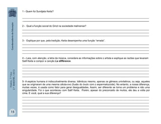 História-7.ºAno
2.ºBIMESTRE/2013
15
1 - Quem foi Sundjata Keita?
______________________________________________________________________________________________
______________________________________________________________________________________________
2 - Qual a função social do Griot na sociedade malinense?
______________________________________________________________________________________________
______________________________________________________________________________________________
______________________________________________________________________________________________
3 - Explique por que, pela tradição, Keita desempenha uma função “errada”.
______________________________________________________________________________________________
______________________________________________________________________________________________
______________________________________________________________________________________________
______________________________________________________________________________________________
4 – Leia, com atenção, a letra da música, considere as informações sobre o artista e explique as razões que levaram
Salif Keita a compor a canção La différence.
______________________________________________________________________________________________
______________________________________________________________________________________________
______________________________________________________________________________________________
______________________________________________________________________________________________
______________________________________________________________________________________________
5- A espécie humana é indiscutivelmente diversa. Idênticos mesmo, apenas os gêmeos univitelinos, ou seja, aqueles
que se originaram de uma mesma célula-ovo (fusão do óvulo com o espermatozoide). No entanto, a nossa diferença,
muitas vezes, é usada como fator para gerar desigualdades. Assim, ser diferente se torna um problema e não uma
singularidade. Foi o que aconteceu com Salif Keita. Porém, apesar do preconceito de muitos, ele deu a volta por
cima. E você, qual a sua diferença?
______________________________________________________________________________________________
______________________________________________________________________________________________
______________________________________________________________________________________________
______________________________________________________________________________________________
______________________________________________________________________________________________
______________________________________________________________________________________________
 