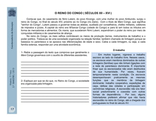História-7.ºAno
2.ºBIMESTRE/2013
17
O REINO DO CONGO ( SÉCULOS XII – XVI )
Conta-se que, do casamento de Nimi Lukeni, do povo Kicongo, com uma mulher do povo Ambundo, surgiu o
reino do Congo, no final do século XIV, próximo ao rio Congo (rio Zaire). Com o título de Mani Congo, que significa
"senhor do Congo“, Lukeni passou a governar todas as aldeias, auxiliado por conselheiros, chefes militares, coletores
de impostos e juízes. A capital do reino era M’banza Congo (cidade do Congo) e para lá iam todos os tributos em
forma de mercadorias e alimentos. Os manis, que sucederam Nimi Lukeni, expandiriam o poder do reino por meio de
conquistas militares e de casamentos de aliança.
No reino do Congo, os mais velhos controlavam os meios de produção (terras, instrumentos de trabalho) e o
poder político. Tratava-se de uma sociedade organizada na relação familiar, também chamada de linhagem porque se
baseava no parentesco e se apoiava nas diferenciações de idade e sexo. Cabia a cada linhagem, ou seja, a cada
família extensa, responder por uma atividade econômica.
1- Retire a passagem do texto que comprova que geralmente o
Mani Congo governava com o auxílio de diferentes assistentes.
____________________________________________________
____________________________________________________
____________________________________________________
____________________________________________________
____________________________________________________
____________________________________________________
2- Explique por que se diz que, no Reino do Congo, a sociedade
era organizada pela linhagem.
____________________________________________________
____________________________________________________
____________________________________________________
____________________________________________________
____________________________________________________
____________________________________________________
Em muitos lugares, vigorava o trabalho
escravo ao lado do trabalho livre. Nesses casos,
os escravos eram membros dominados de outras
linhagens (famílias) que não tinham ligações com
a rede de parentesco dominante. É importante
frisar que os escravizados não eram destituídos
de sua humanidade. Por vezes, ficavam
temporariamente nesta condição. Os escravos
desempenhavam praticamente as mesmas
funções que os membros da linhagem
dominante: trabalho cooperativo, expedições de
caça, defesa das cidades e participação em
cerimônias religiosas. A escravidão não era fator
social predominante e coexistia com outras
formas de dependência. Por isso, alguns
historiadores preferem afirmar que não havia
escravidão no reino do Congo, até a chegada dos
portugueses no final do século XV.
O trabalho
 
