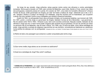História-7.ºAno
2.ºBIMESTRE/2013
21
Ao longo de seu reinado, Jinga enfrentou várias guerras contra outros reis africanos e contra autoridades
europeias. Numa guerra travada, em 1629, pelo controle de Matamba, suas irmãs, Kambo e Funji, caíram nas mãos
dos portugueses, acabando presas em Luanda. Em outubro de 1641, uma ordem do Conselho Ultramarino* criticava
Fernão de Souza, então governador em Angola, por este “ter tirado a realeza de Jinga”, reiterando que a ela, e só a
ela, “assistia o direito e a justiça” em Ndongo. Em retaliação, Jinga fez acordos com os holandeses, que ocuparam
Luanda. Ela lutou também contra o povo Imbagalas que resistia à presença holandesa.
A partir de 1644, os portugueses foram seus principais inimigos, em sucessivas batalhas, que duraram até 1648.
Em 1651, porém, a rainha Jinga e o governador de Angola, Salvador Correia de Sá e Benevides – que governara o
Rio de Janeiro entre 1637 e 1642 – firmaram a paz, bem como acordos comerciais. Naquela ocasião, Salvador de Sá
afirmara à Jinga que era “a maior honra poder cooperar pelo aumento de sua grandeza, do que ser servido por todos
os escravos não só da Matamba, mas de toda a África”. Em 1656, aos 75 anos de idade, como última estratégia de
poder, Jinga permitiu a entrada de religiosos capuchinhos em seu território, convertendo-se totalmente ao catolicismo
numa política de alianças com os portugueses. (Adaptado de Silva, Luiz Geraldo. Princesas Negras. Revista Agentes de Leitura, ano 9. fasc.19. 2009.
Ediouro).
2) Retire do texto uma passagem que comprove o poder conquistado pela rainha Jinga.
______________________________________________________________________________________________
______________________________________________________________________________________________
______________________________________________________________________________________________
______________________________________________________________________________________________
______________________________________________________________________________________________
3) Que nome cristão Jinga adotou ao se converter ao catolicismo?
___________________________________________________________________________________________
4) Qual era a estratégia de Jinga? Deu certo? Justifique.
______________________________________________________________________________________________
______________________________________________________________________________________________
______________________________________________________________________________________________
______________________________________________________________________________________________
* CONSELHO ULTRAMARINO – foi o órgão responsável pela administração do império português (Brasil, África, Ásia, ilhas atlânticas e
no próprio reino) no período de 1642 a 1833. (fonte: revistadehistoria.com.br)
 