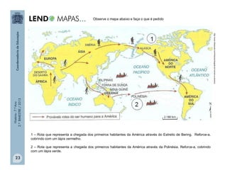 História-7.ºAno
2.ºBIMESTRE/2013
23
Observe o mapa abaixo e faça o que é pedido
1 – Rota que representa a chegada dos primeiros habitantes da América através do Estreito de Bering. Reforce-a,
cobrindo com um lápis vermelho.
2 – Rota que representa a chegada dos primeiros habitantes da América através da Polinésia. Reforce-a, cobrindo
com um lápis verde.
http://www.infoescola.com/historia/chegada-do-homem-a-america
 