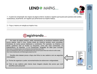 História-7.ºAno
2.ºBIMESTRE/2013
26
1 – A partir da comparação dos mapas da página anterior, localize e registre qual (quais) país (países) está (estão)
localizado(s), atualmente, em regiões que pertenceram ao Império Asteca.
______________________________________________________________________________________________
______________________________________________________________________________________________
2 – Faça o mesmo em relação ao Império Inca.
______________________________________________________________________________________________
______________________________________________________________________________________________
No mapa da página anterior, estão representados os territórios habitados pelos
povos asteca, maia e inca. Outras áreas da América também eram povoadas.
Centenas de outros povos habitavam o continente. Por exemplo, na América do
Norte, podemos citar os Inuítes ou Esquimós, como são mais conhecidos, os
Dakota/Sioux, os Apaches e os Comanches. Sugestão de sites para consulta:
http://www.mundoeducacao.com.br/historia-america/indios-sioux.htm
http://mundoestranho.abril.com.br/materia/quais-eram-as-principais-tribos-de-indios-do-velho-oeste
http://www.brasilescola.com/historiag/os-esquimos.htm
Escolha dois desses povos e faça uma ficha no seu caderno com as seguintes
informações:
a) Forma de organizar o poder, economia/modos de sobreviver e religiosidade;
a) Cole no seu caderno pelo menos duas imagens (atuais) dos povos que você
escolheu para pesquisar.
www.movimentoculturalgaiawordpress.com
 