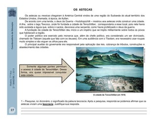 História-7.ºAno
2.ºBIMESTRE/2013
27
A cidade de Tenochtitlan em 1519.
1 – Pesquise, no dicionário, o significado da palavra teocracia. Após a pesquisa, responda se podemos afirmar que os
astecas viviam uma teocracia. Justifique sua resposta.
_______________________________________________________________________________________________
_______________________________________________________________________________________________
_______________________________________________________________________________________________
http://clio.missouristate.edu
OS ASTECAS
Os astecas ou mexicas chegaram à América Central vindos de uma região do Sudoeste do atual território dos
Estados Unidos, chamada, à época, de Aztlan.
De acordo com uma lenda, o deus da Guerra – Huitzilopochtli – mostrou aos astecas onde construir uma cidade.
A ilha, sobre o lago Texcoco, onde foi fundada a cidade de Tenochtitlan, corresponderia a esse local, pois nela havia
sido avistada a águia que, sobre o cactos, devorava uma serpente, como havia profetizado o deus da guerra.
A fundação da cidade de Tenochtitlan deu início a um império que se impôs militarmente sobre todos os povos
que habitavam a região.
O poder político era exercido pelo monarca que, além de chefe político, era considerado um ser divinizado,
chamado de Tlatoani (aquele que fala com os deuses). Em uma audiência com o Tlaotani, era necessário usar roupas
muito simples e não erguer os olhos para ele.
O principal auxiliar do governante era responsável pela aplicação das leis, cobrança de tributos, construções e
abastecimento das cidades.
Somente algumas pontes permitiam
o acesso à cidade de Tenochtitlan. Dessa
forma, era quase impossível conquistar
esta cidade.
 