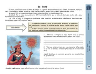 História-7.ºAno
2.ºBIMESTRE/2013
1 – Observe a imagem ao lado. Quem seria a pessoa
representada? Qual a relação dessa pessoa com o Sol?
_________________________________________________
_________________________________________________
_________________________________________________
_________________________________________________
2 – “No meu reino nenhuma ave voa, nenhuma folha oscila,
se tal não for a minha vontade.” (Provérbio de um imperador
inca).
A partir da leitura do provérbio, apresente uma característica
do governo inca.
_________________________________________________
_________________________________________________
_________________________________________________
_________________________________________________
www.guascatur.com
30
OS INCAS
Os incas, conhecidos como os filhos do sol por se julgarem descendentes do deus sol Inti, sucederam, na região
das Cordilheiras dos Andes, grupos de tribos que habitavam a região como os waris, tiahuanacos e chimus.
No século XIII, os incas conquistaram Cuzco e travaram lutas contra tribos vizinhas.
No século XV, os incas conquistaram e definiram seu território, que se estendia da região andina até a zona
litorânea do oceano Pacífico.
Em 1525, o trono foi ocupado por Atahualpa. Este imperador acabaria sendo capturado e executado pelo
conquistador espanhol Francisco Pizarro.
Glossário: região andina - região da Cordilheira dos Andes, localizada na América do Sul (andina – Andes).
O imperador recebia o título de Sapa Inca. A esposa do imperador
era, geralmente, membro da própria família, sendo, muitas vezes, sua
irmã.
O Sapa Inca era temido e adorado como um deus, descendente do
Sol, possuindo plenos poderes sobre a vida das pessoas.
Você sabia?
 